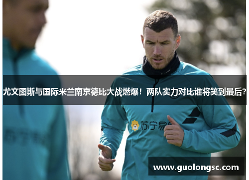 尤文图斯与国际米兰南京德比大战燃爆！两队实力对比谁将笑到最后？